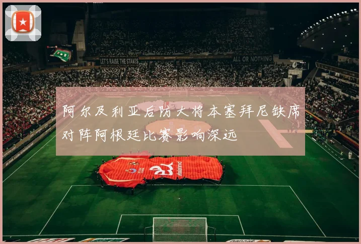阿尔及利亚后防大将本塞拜尼缺席对阵阿根廷比赛影响深远