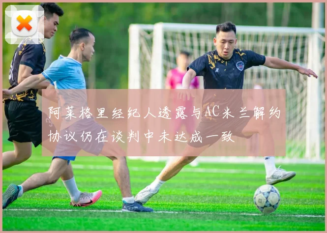 阿莱格里经纪人透露与AC米兰解约协议仍在谈判中未达成一致