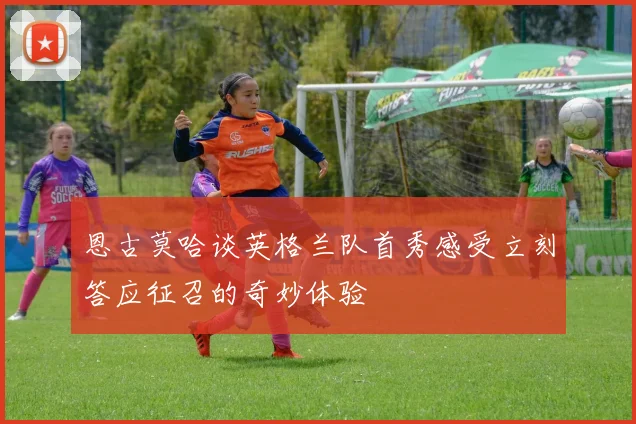 恩古莫哈谈英格兰队首秀感受立刻答应征召的奇妙体验