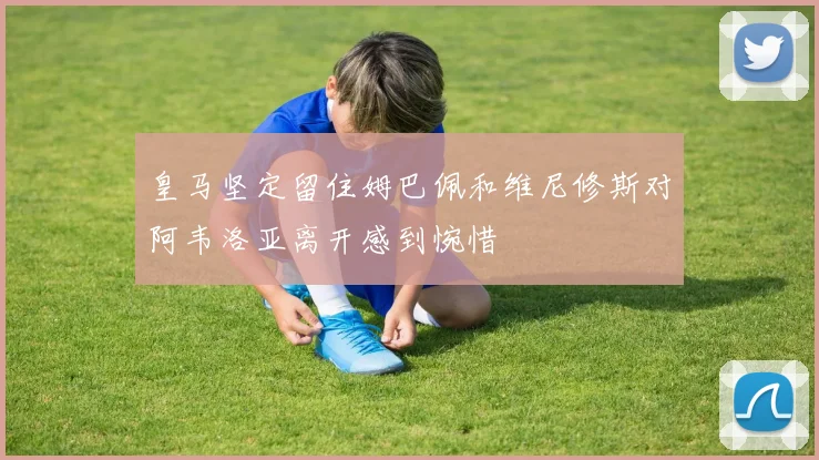 皇马坚定留住姆巴佩和维尼修斯对阿韦洛亚离开感到惋惜