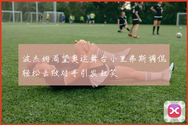 波杰姆渴望奥运舞台小里弗斯调侃轻松击败对手引发狂笑