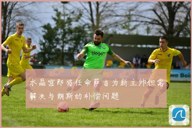 水晶宫即将任命萨吉为新主帅但需解决与朗斯的补偿问题