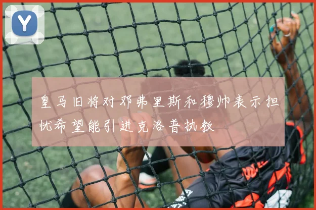 皇马旧将对邓弗里斯和穆帅表示担忧希望能引进克洛普执教