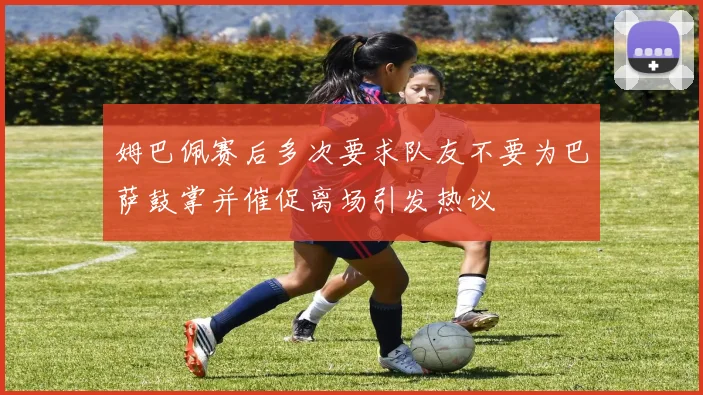 姆巴佩赛后多次要求队友不要为巴萨鼓掌并催促离场引发热议