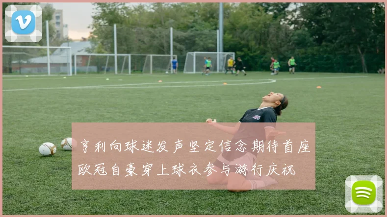亨利向球迷发声坚定信念期待首座欧冠自豪穿上球衣参与游行庆祝