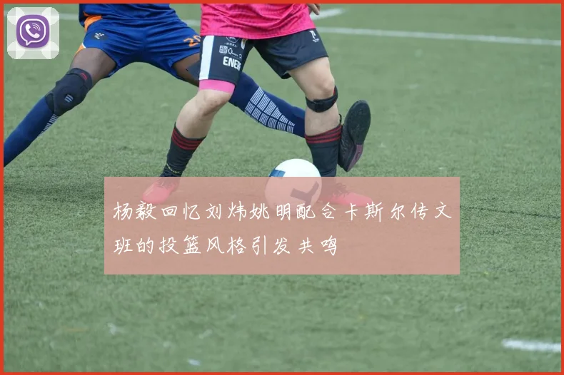 杨毅回忆刘炜姚明配合卡斯尔传文班的投篮风格引发共鸣