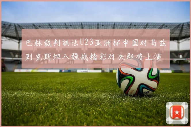 巴林裁判执法U23亚洲杯中国对乌兹别克斯坦八强战精彩对决即将上演