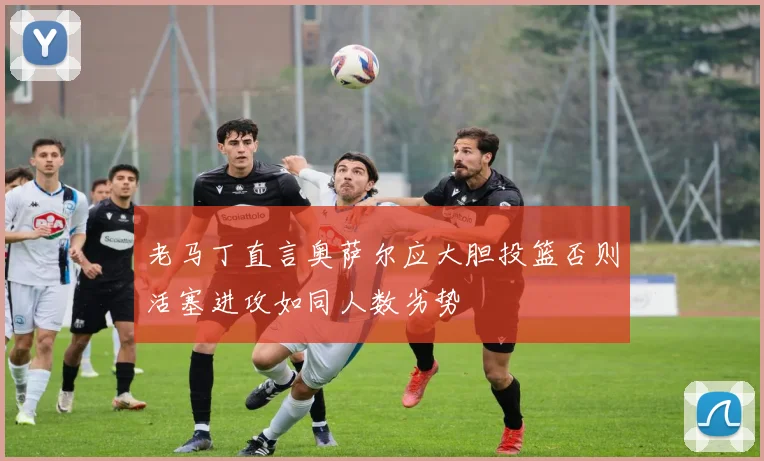 老马丁直言奥萨尔应大胆投篮否则活塞进攻如同人数劣势