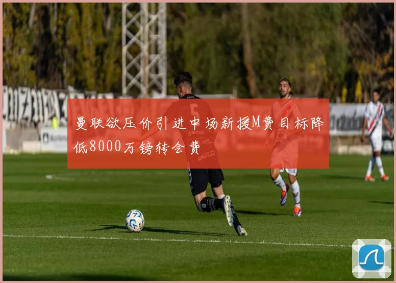 曼联欲压价引进中场新援M费目标降低8000万镑转会费