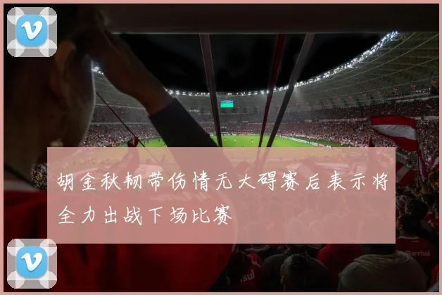 胡金秋韧带伤情无大碍赛后表示将全力出战下场比赛