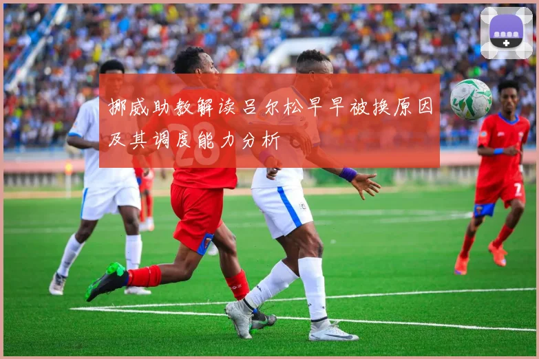 挪威助教解读吕尔松早早被换原因及其调度能力分析